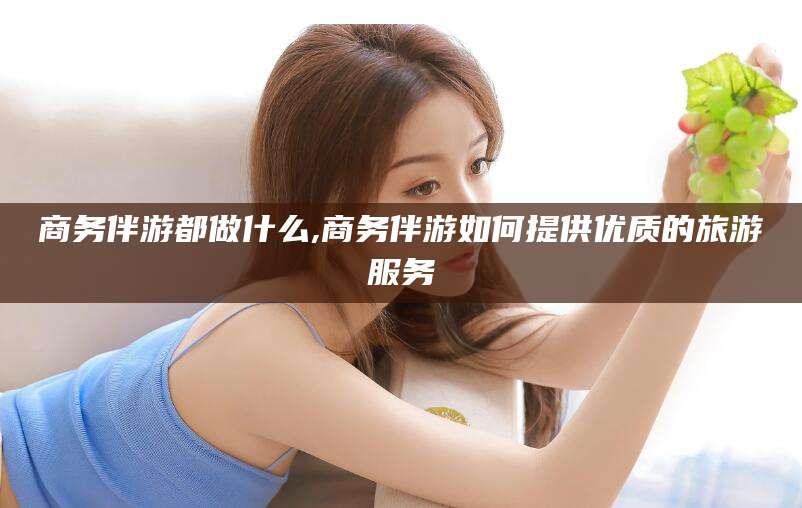 铜川商务伴游都做什么,商务伴游如何提供优质的旅游服务