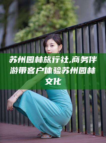 铜川苏州园林旅行社,商务伴游带客户体验苏州园林文化