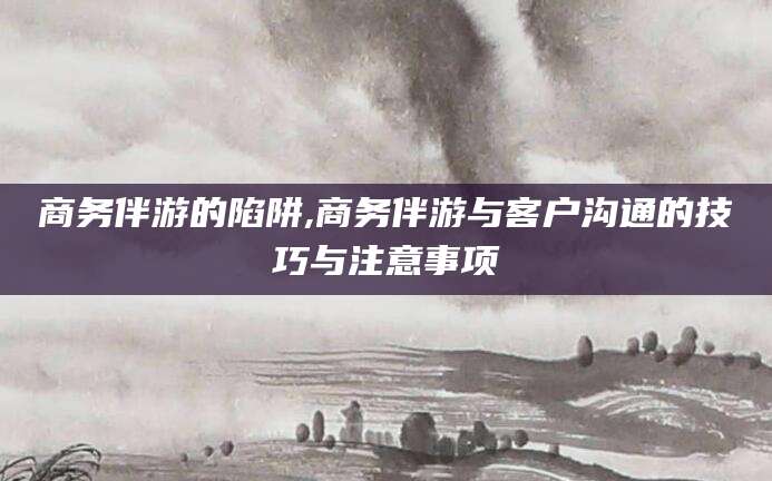 铜川商务伴游的陷阱,商务伴游与客户沟通的技巧与注意事项