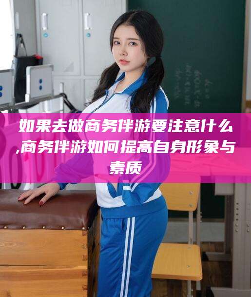 铜川如果去做商务伴游要注意什么,商务伴游如何提高自身形象与素质