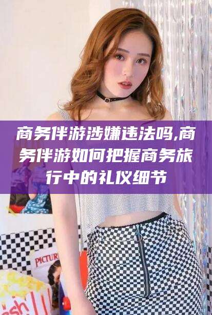 铜川商务伴游涉嫌违法吗,商务伴游如何把握商务旅行中的礼仪细节