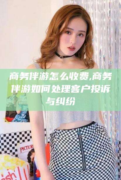 铜川商务伴游怎么收费,商务伴游如何处理客户投诉与纠纷