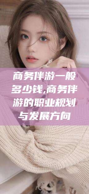 铜川商务伴游一般多少钱,商务伴游的职业规划与发展方向