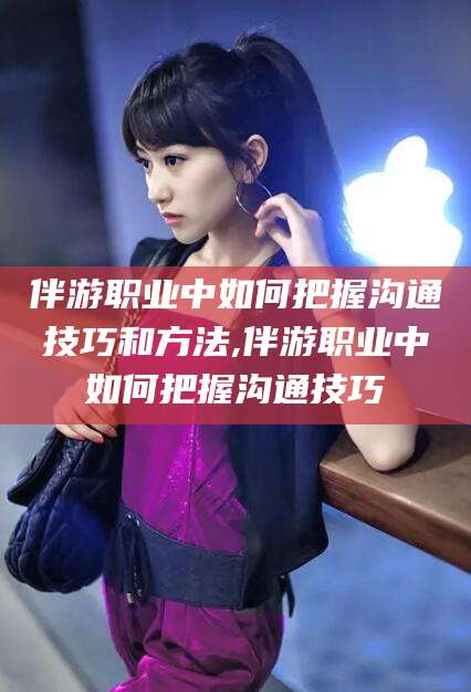 铜川伴游职业中如何把握沟通技巧和方法,伴游职业中如何把握沟通技巧