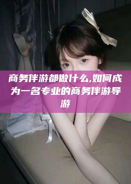 商务伴游都做什么,如何成为一名专业的商务伴游导游