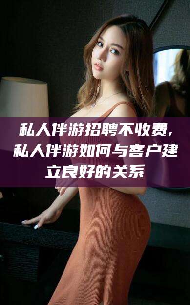 铜川私人伴游招聘不收费,私人伴游如何与客户建立良好的关系