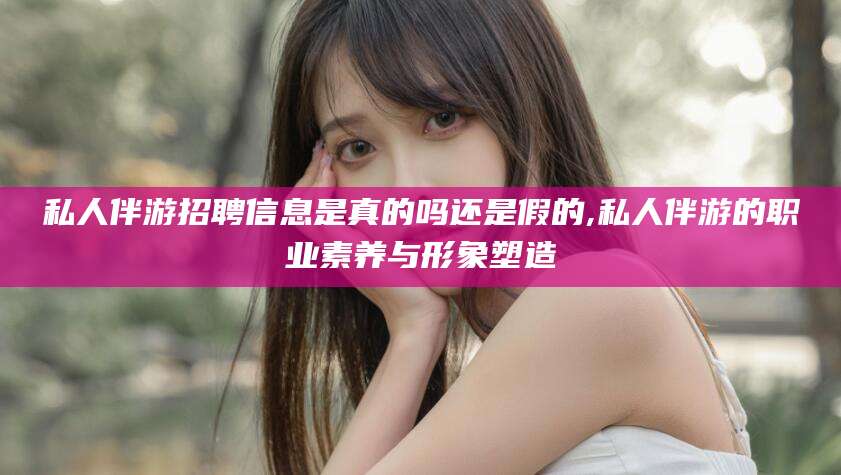 铜川私人伴游招聘信息是真的吗还是假的,私人伴游的职业素养与形象塑造