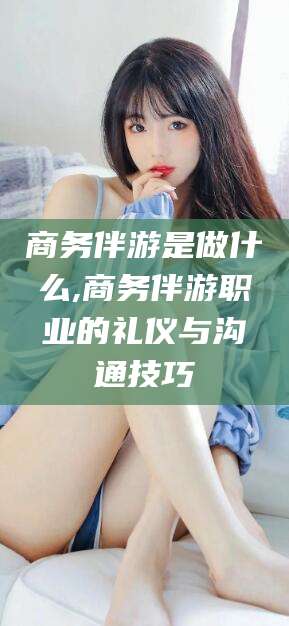 铜川商务伴游是做什么,商务伴游职业的礼仪与沟通技巧