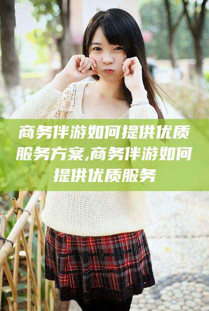 铜川商务伴游如何提供优质服务方案,商务伴游如何提供优质服务