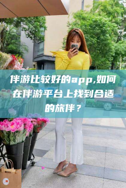 铜川伴游比较好的app,如何在伴游平台上找到合适的旅伴？