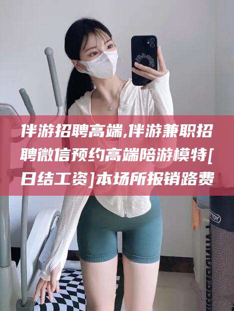铜川伴游招聘高端,伴游兼职招聘微信预约高端陪游模特[日结工资]本场所报销路费