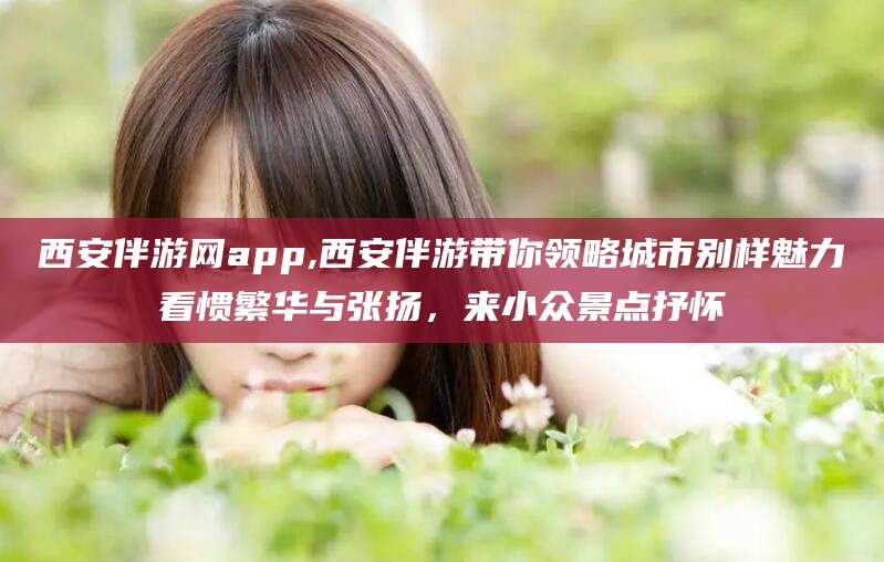 铜川西安伴游网app,西安伴游带你领略城市别样魅力看惯繁华与张扬，来小众景点抒怀
