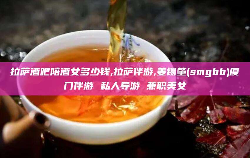 铜川拉萨酒吧陪酒女多少钱,拉萨伴游,姜锡肇(smgbb)厦门伴游 私人导游 兼职美女