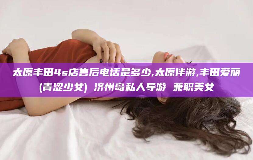 铜川太原丰田4s店售后电话是多少,太原伴游,丰田爱丽(青涩少女) 济州岛私人导游 兼职美女