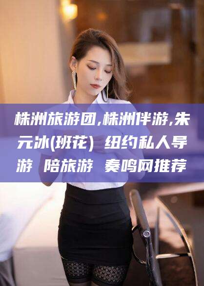 铜川株洲旅游团,株洲伴游,朱元冰(班花) 纽约私人导游 陪旅游 奏鸣网推荐