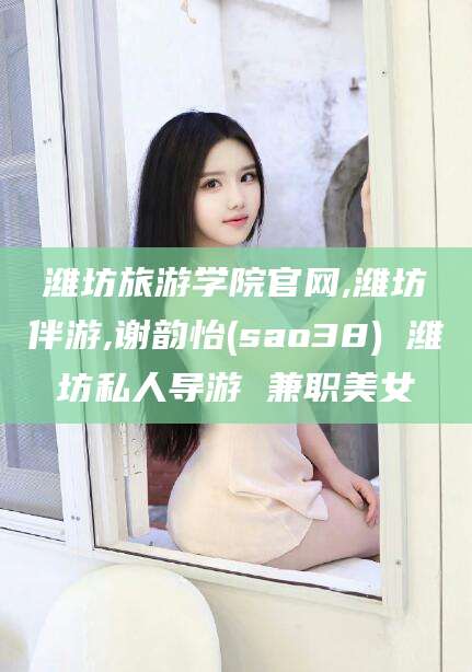 铜川潍坊旅游学院官网,潍坊伴游,谢韵怡(sao38) 潍坊私人导游 兼职美女