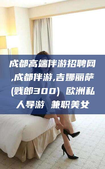 铜川成都高端伴游招聘网,成都伴游,吉娜丽萨(贱郎300) 欧洲私人导游 兼职美女