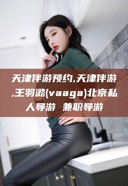 铜川天津伴游预约,天津伴游,王羽潞(vaaga)北京私人导游 兼职导游
