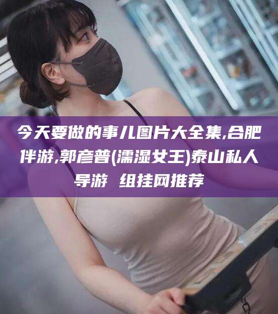 铜川今天要做的事儿图片大全集,合肥伴游,郭彦普(濡湿女王)泰山私人导游 组挂网推荐