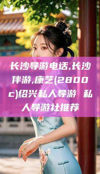 铜川长沙导游电话,长沙伴游,康艺(2800c)绍兴私人导游 私人导游社推荐