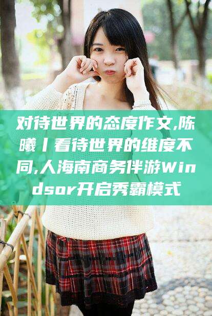 铜川对待世界的态度作文,陈曦丨看待世界的维度不同,人海南商务伴游Windsor开启秀霸模式