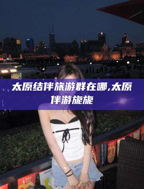 铜川太原结伴旅游群在哪,太原伴游旎旎