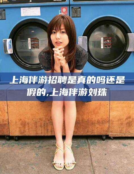 铜川上海伴游招聘是真的吗还是假的,上海伴游刘珠