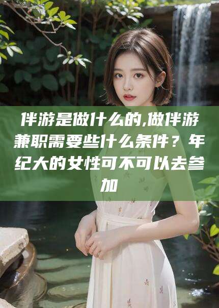 铜川伴游是做什么的,做伴游兼职需要些什么条件？年纪大的女性可不可以去参加