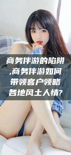 铜川商务伴游的陷阱,商务伴游如何带领客户领略各地风土人情?