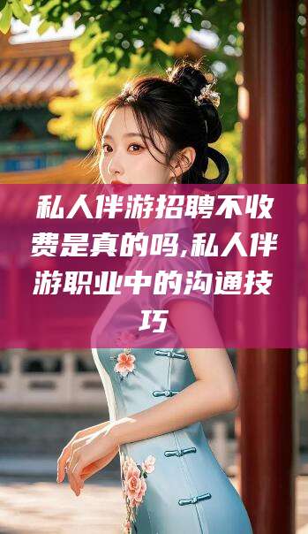 铜川私人伴游招聘不收费是真的吗,私人伴游职业中的沟通技巧