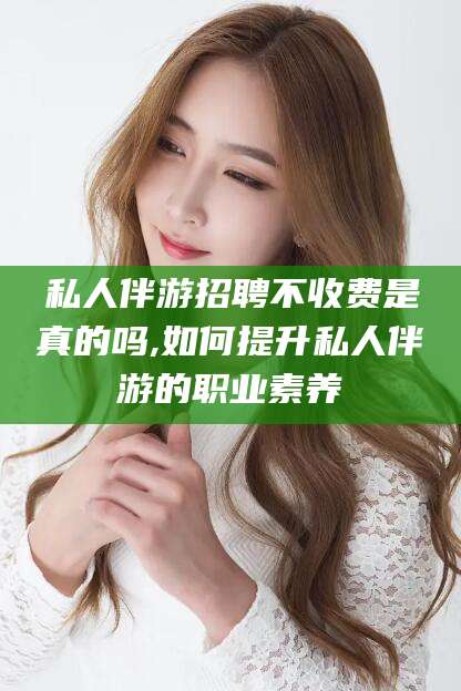 铜川私人伴游招聘不收费是真的吗,如何提升私人伴游的职业素养