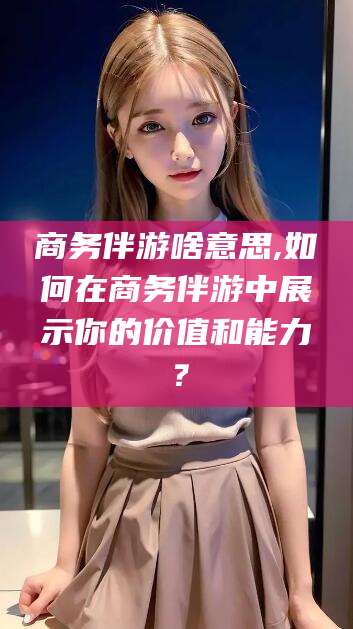 铜川商务伴游啥意思,如何在商务伴游中展示你的价值和能力？