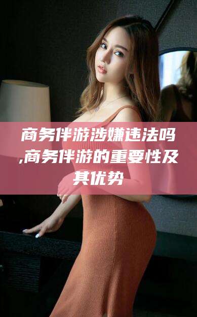铜川商务伴游涉嫌违法吗,商务伴游的重要性及其优势