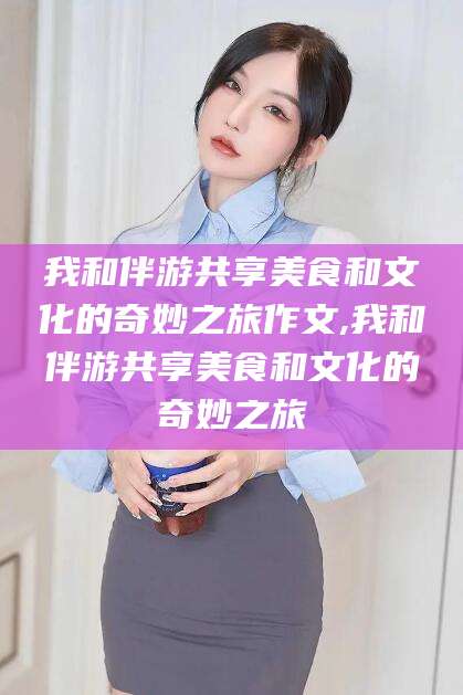 铜川我和伴游共享美食和文化的奇妙之旅作文,我和伴游共享美食和文化的奇妙之旅