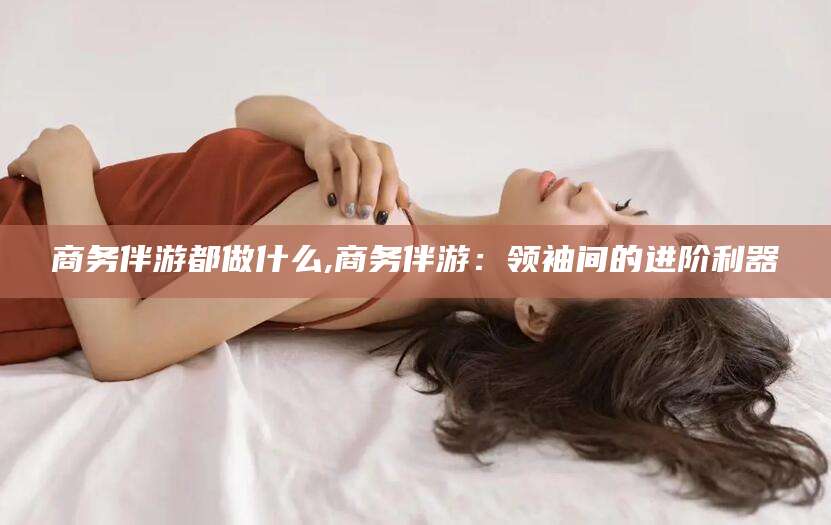 铜川商务伴游都做什么,商务伴游：领袖间的进阶利器