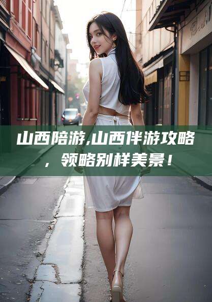 铜川山西陪游,山西伴游攻略，领略别样美景！