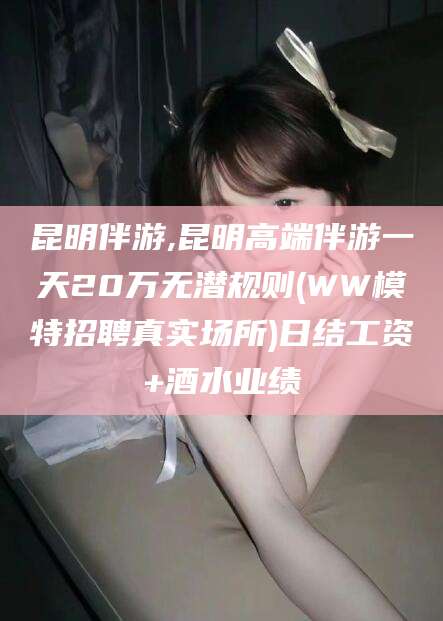 铜川昆明伴游,昆明高端伴游一天20万无潜规则(WW模特招聘真实场所)日结工资+酒水业绩