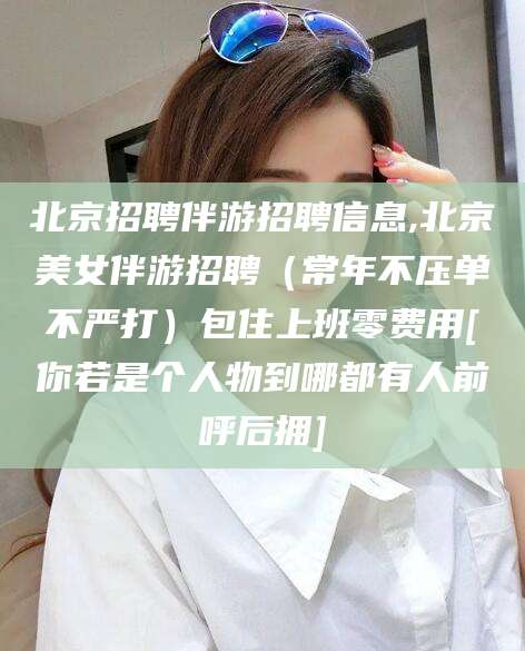 铜川北京招聘伴游招聘信息,北京美女伴游招聘（常年不压单不严打）包住上班零费用[你若是个人物到哪都有人前呼后拥]