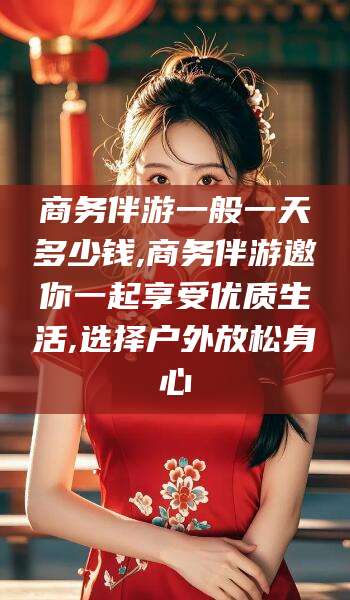 铜川商务伴游一般一天多少钱,商务伴游邀你一起享受优质生活,选择户外放松身心