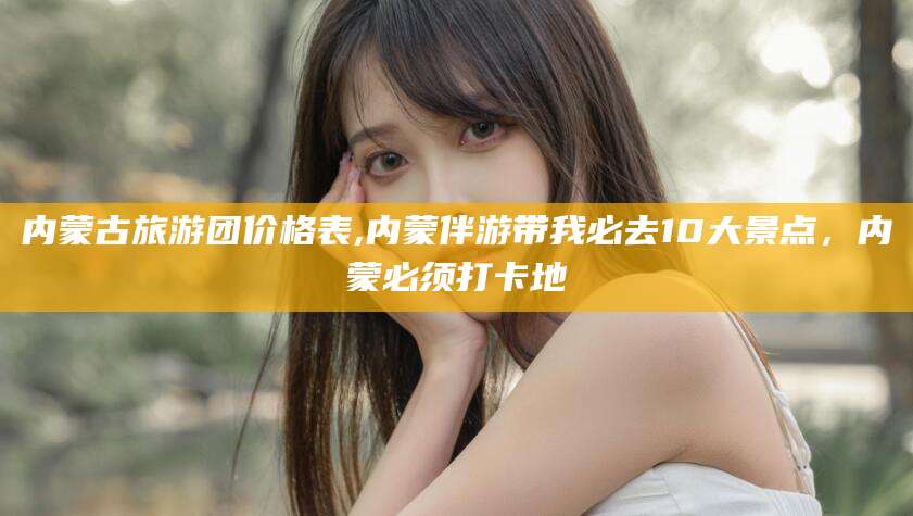 铜川内蒙古旅游团价格表,内蒙伴游带我必去10大景点，内蒙必须打卡地
