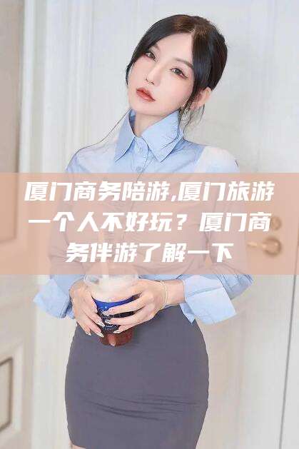 铜川厦门商务陪游,厦门旅游一个人不好玩？厦门商务伴游了解一下