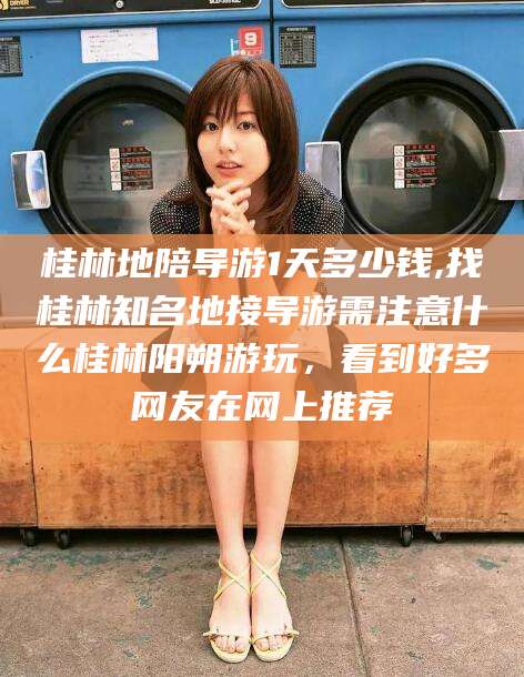 铜川桂林地陪导游1天多少钱,找桂林知名地接导游需注意什么桂林阳朔游玩，看到好多网友在网上推荐