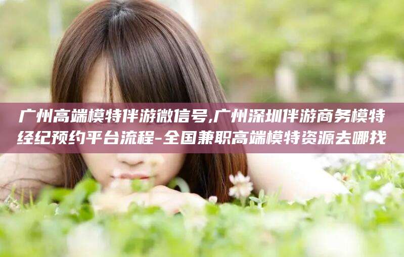 铜川广州高端模特伴游微信号,广州深圳伴游商务模特经纪预约平台流程-全国兼职高端模特资源去哪找