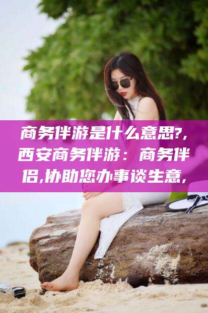 铜川商务伴游是什么意思?,西安商务伴游：商务伴侣,协助您办事谈生意,