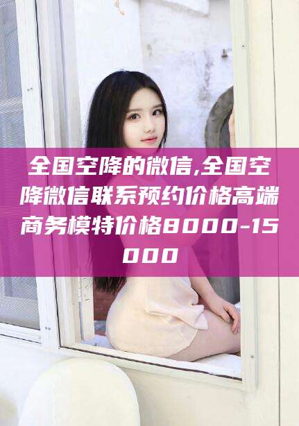 铜川全国空降的微信,全国空降微信联系预约价格高端商务模特价格8000-15000