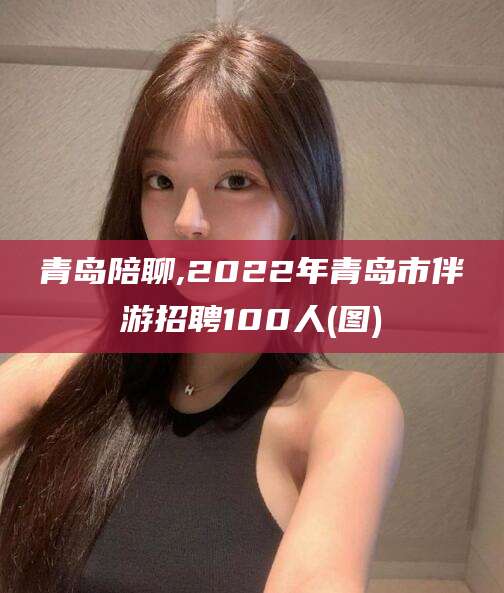 铜川青岛陪聊,2022年青岛市伴游招聘100人(图)