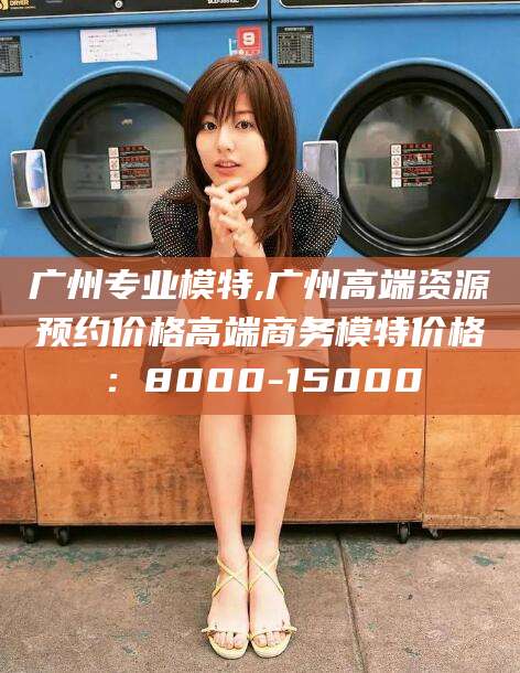 铜川广州专业模特,广州高端资源预约价格高端商务模特价格：8000-15000