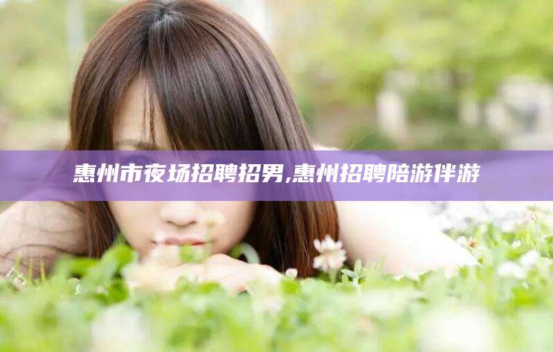 铜川惠州市夜场招聘招男,惠州招聘陪游伴游
