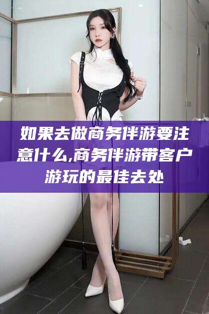 铜川如果去做商务伴游要注意什么,商务伴游带客户游玩的最佳去处