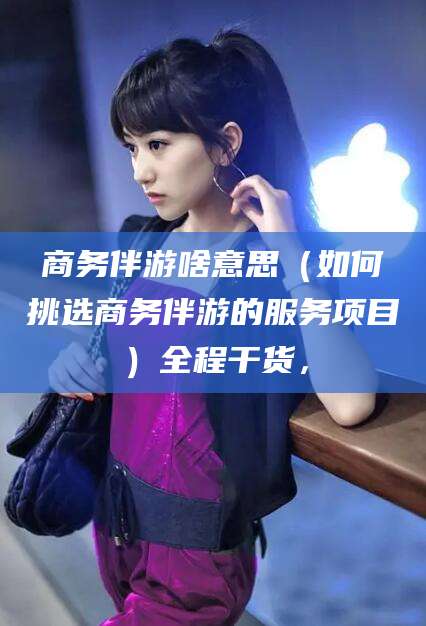铜川商务伴游啥意思（如何挑选商务伴游的服务项目）全程干货，